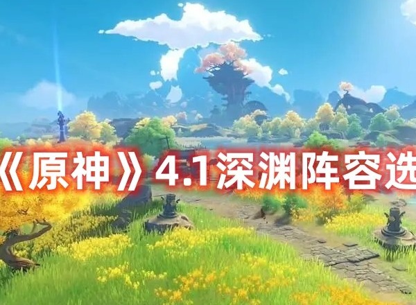 原神4.1深渊需要选什么阵容 原神4.1深渊阵容选择推荐大全